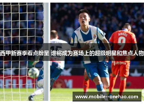 西甲新赛季看点纷呈 谁将成为赛场上的超级明星和焦点人物