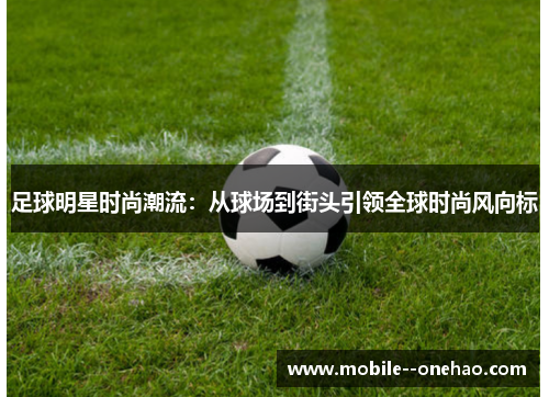 足球明星时尚潮流:从球场到街头引领全球时尚风向标 足球明星时尚潮流:从球场到街头引领全球时尚风向标