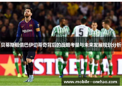 贝蒂斯租借巴伊切蒂奇背后的战略考量与未来发展规划分析 贝蒂斯租借巴伊切蒂奇背后的战略考量与未来发展规划分析