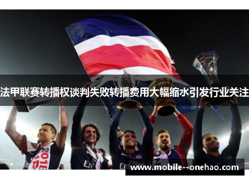 法甲联赛转播权谈判失败转播费用大幅缩水引发行业关注 法甲联赛转播权谈判失败转播费用大幅缩水引发行业关注
