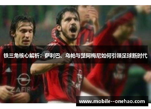 铁三角核心解析：萨利巴、乌帕与楚阿梅尼如何引领足球新时代