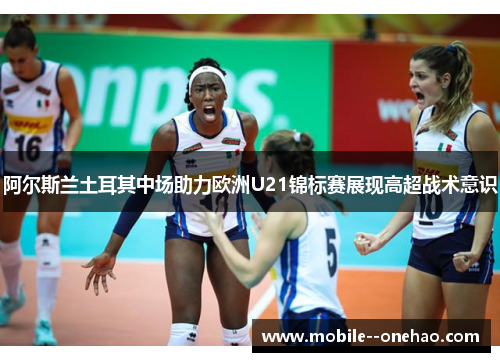 阿尔斯兰土耳其中场助力欧洲U21锦标赛展现高超战术意识