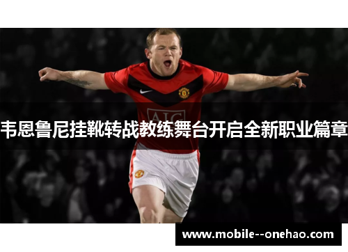 韦恩鲁尼挂靴转战教练舞台开启全新职业篇章 韦恩鲁尼挂靴转战教练舞台开启全新职业篇章